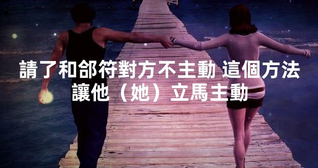 請了和郃符對方不主動 這個方法讓他（她）立馬主動